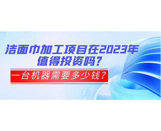 潔面巾加工項目在2023年值得投資嗎？一臺機器需要多少錢？