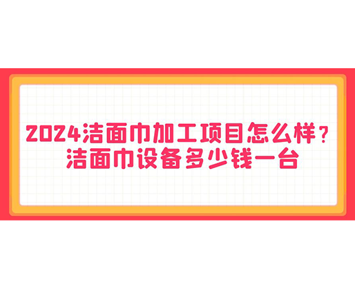 2024潔面巾加工項目怎么樣？潔面巾設備多少錢一臺