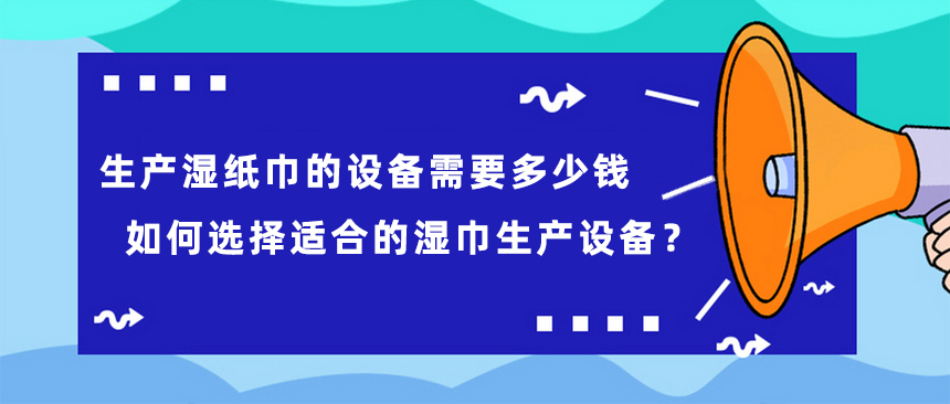 生產(chǎn)濕紙巾的設(shè)備需要多少錢，如何選擇適合的濕巾生產(chǎn)設(shè)備？